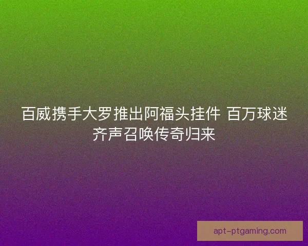 百威携手大罗推出阿福头挂件 百万球迷齐声召唤传奇归来