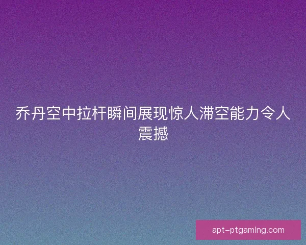 乔丹空中拉杆瞬间展现惊人滞空能力令人震撼