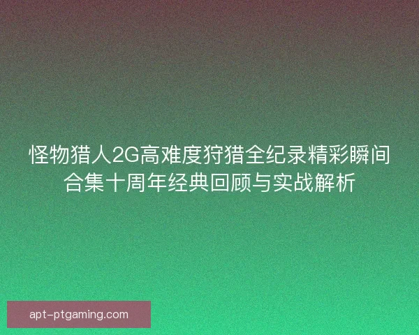 怪物猎人2G高难度狩猎全纪录精彩瞬间合集十周年经典回顾与实战解析