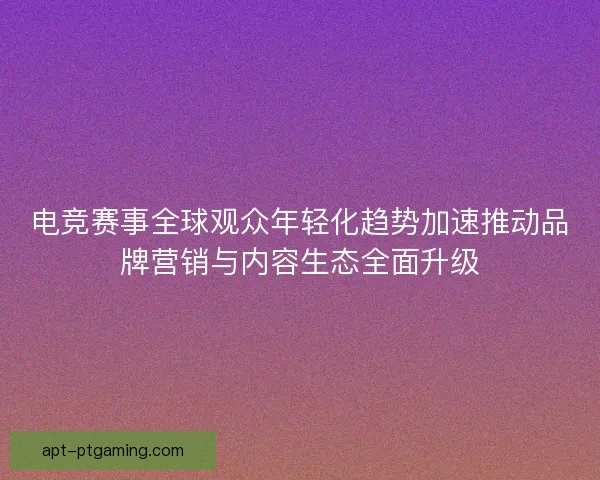 电竞赛事全球观众年轻化趋势加速推动品牌营销与内容生态全面升级