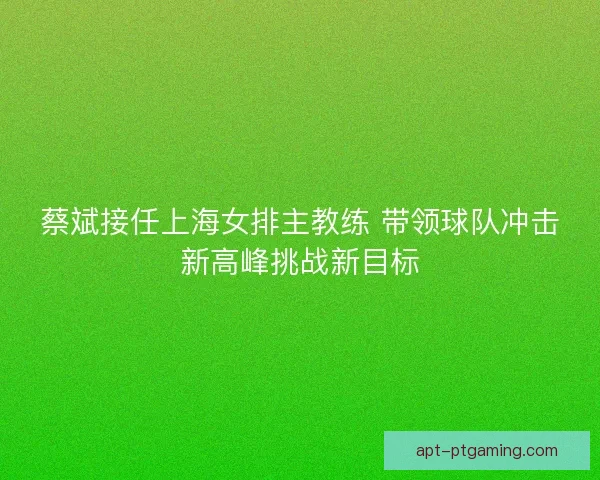 蔡斌接任上海女排主教练 带领球队冲击新高峰挑战新目标