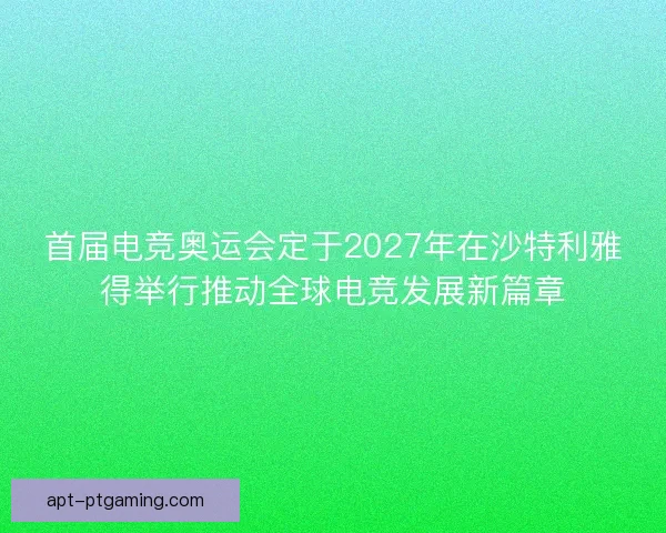 首届电竞奥运会定于2027年在沙特利雅得举行推动全球电竞发展新篇章